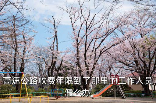 高速公路收費年限到了那里的工作人員怎么辦