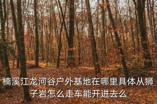 楠溪江龍河谷戶外基地在哪里具體從獅子巖怎么走車能開進去么