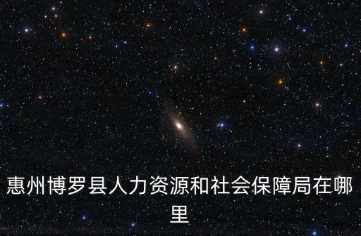 博羅縣人力資源和社會保障局，惠州博羅縣人力資源和社會保障局在哪里