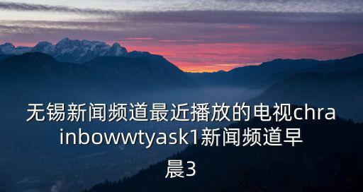 無錫新聞頻道最近播放的電視chrainbowwtyask1新聞頻道早晨3