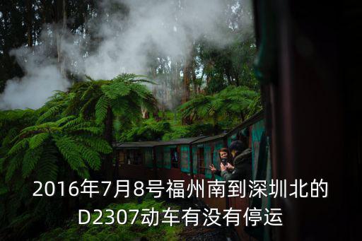 d2307，2016年7月8號福州南到深圳北的D2307動車有沒有停運