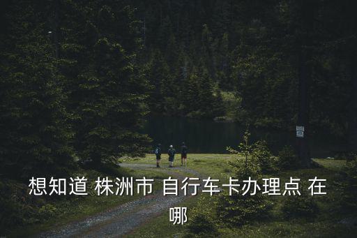 想知道 株洲市 自行車卡辦理點 在哪