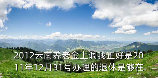 2012云南養老金上調我正好是2011年12月31號辦理的退休是夠在