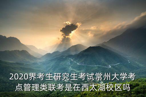 常州大學(xué)考研，2020界考生研究生考試常州大學(xué)考點管理類聯(lián)考是在西太湖校區(qū)嗎