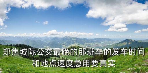 鄭焦城際公交最晚的那班車的發車時間和地點速度急用要真實