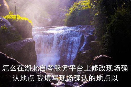 怎么在湖北自考服務平臺上修改現場確認地點 我填寫現場確認的地點以