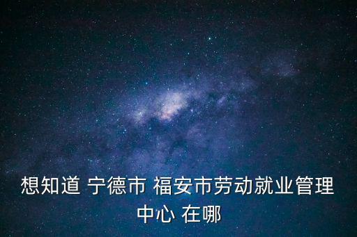 想知道 寧德市 福安市勞動就業管理中心 在哪