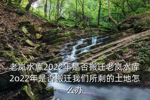 老嵐水庫2022年是否搬遷老嵐水庫2o22年是否搬遷我們所剩的土地怎么辦