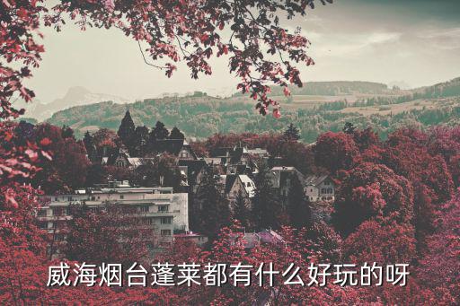 威海煙臺蓬萊都有什么好玩的呀