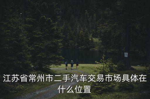 常州二手車交易市場(chǎng)，常州二手車汽車市場(chǎng)有幾個(gè)都在什么地方
