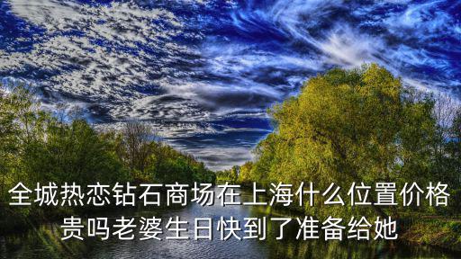 全城熱戀鉆石商場在上海什么位置價格貴嗎老婆生日快到了準備給她