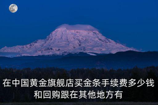 在中國黃金旗艦店買金條手續費多少錢和回購跟在其他地方有