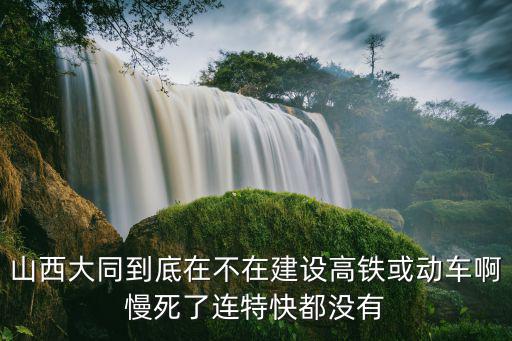 山西大同到底在不在建設(shè)高鐵或動車啊慢死了連特快都沒有
