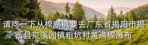 請問一下從棉湖鎮要去廣東省揭陽市揭西縣京溪園鎮粗坑村黃滿磜瀑布
