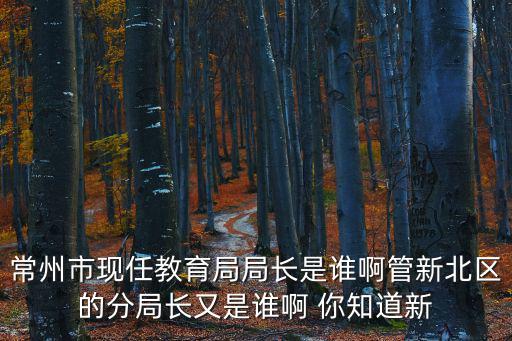 常州市現任教育局局長是誰啊管新北區的分局長又是誰啊 你知道新
