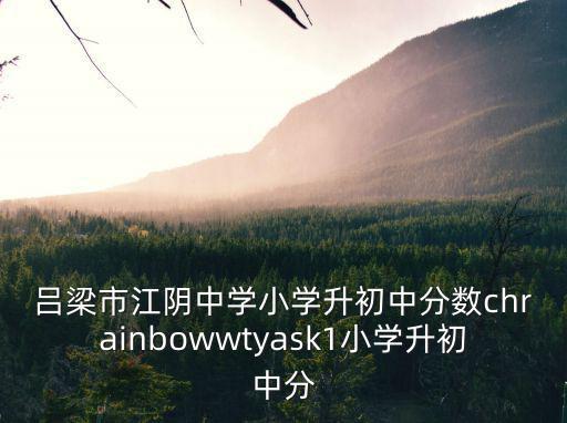 呂梁市江陰中學小學升初中分數chrainbowwtyask1小學升初中分