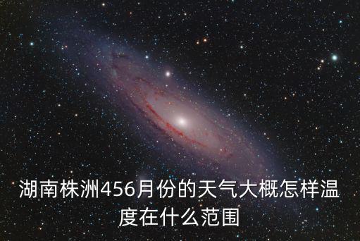 湖南省株洲市天氣，湖南株洲456月份的天氣大概怎樣溫度在什么范圍