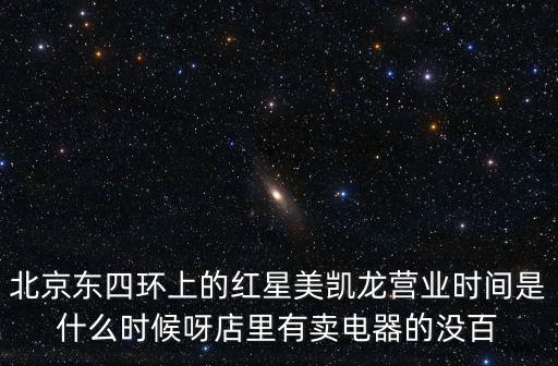 北京東四環(huán)上的紅星美凱龍營業(yè)時(shí)間是什么時(shí)候呀店里有賣電器的沒百