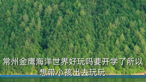 常州金鷹海洋世界好玩嗎要開學(xué)了所以想帶小孩出去玩玩
