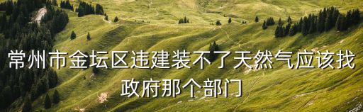 常州市金壇區違建裝不了天然氣應該找政府那個部門
