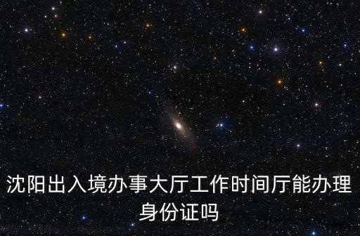 出入境管理辦事大廳，沈陽出入境辦事大廳工作時間廳能辦理身份證嗎