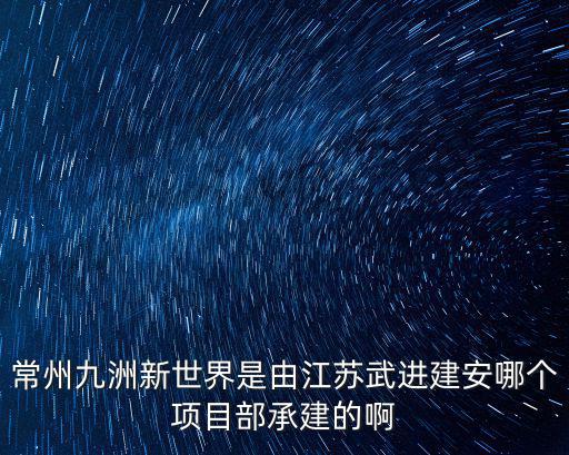 常州九洲新世界是由江蘇武進建安哪個項目部承建的啊