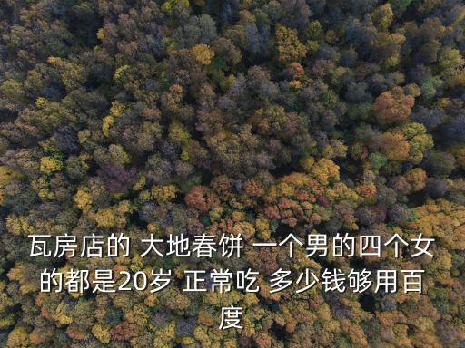 大地春餅，瓦房店的 大地春餅 一個男的四個女的都是20歲 正常吃 多少錢夠用百度
