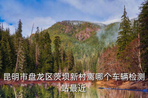 昆明市盤龍區(qū)茨壩新村離哪個(gè)車輛檢測(cè)站最近