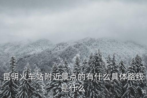 昆明火車站附近景點的有什么具體路線是什么