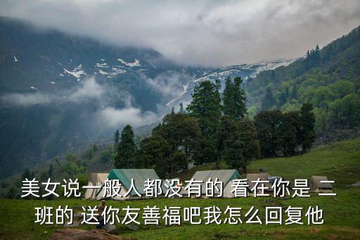 美女說(shuō)一般人都沒(méi)有的 看在你是 二班的 送你友善福吧我怎么回復(fù)他