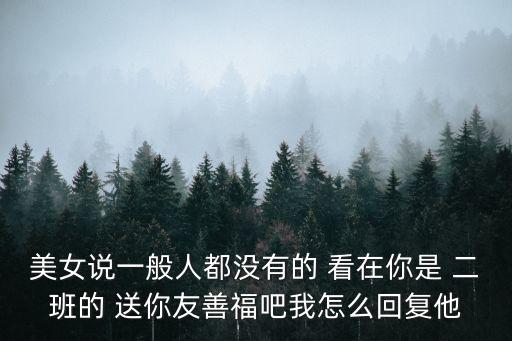 福吧，美女說一般人都沒有的 看在你是 二班的 送你友善福吧我怎么回復他