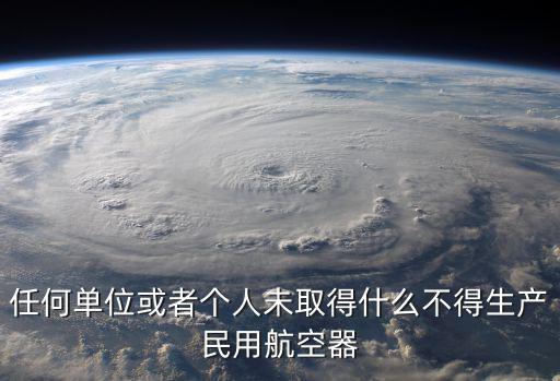 任何單位或者個(gè)人未取得什么不得生產(chǎn)民用航空器