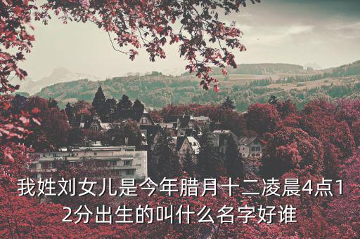我姓劉女兒是今年臘月十二凌晨4點12分出生的叫什么名字好誰