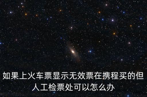 如果上火車票顯示無效票在攜程買的但人工檢票處可以怎么辦