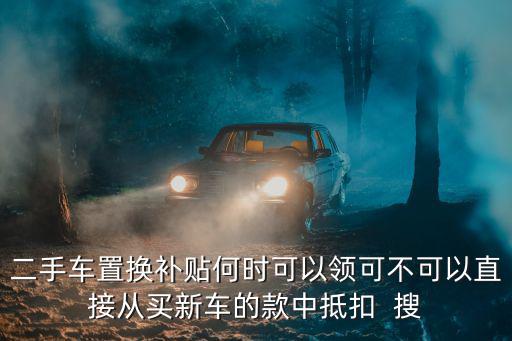 二手車置換補貼何時可以領可不可以直接從買新車的款中抵扣  搜
