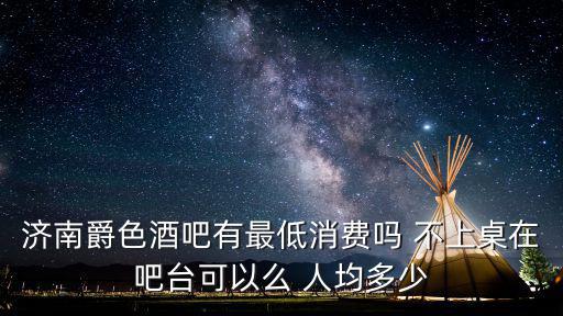 濟南爵色酒吧有最低消費嗎 不上桌在吧臺可以么 人均多少