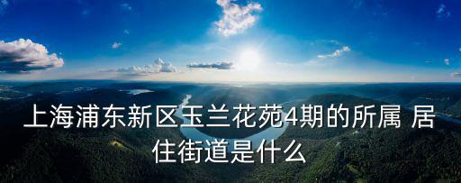 上海浦東新區(qū)玉蘭花苑4期的所屬 居住街道是什么