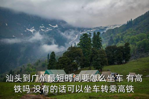 汕頭到廣州最短時間要怎么坐車 有高鐵嗎 沒有的話可以坐車轉乘高鐵