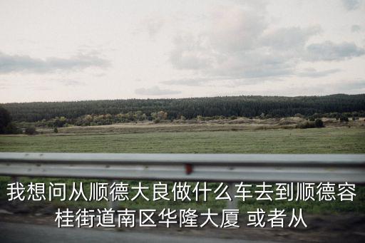 我想問從順德大良做什么車去到順德容桂街道南區華隆大廈 或者從
