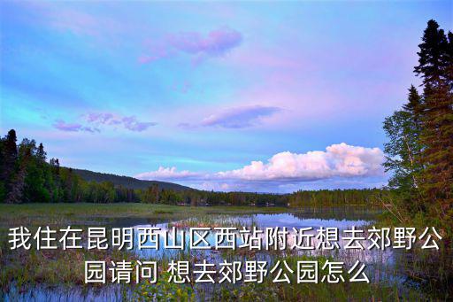 我住在昆明西山區(qū)西站附近想去郊野公園請(qǐng)問(wèn) 想去郊野公園怎么
