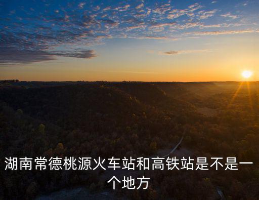 湖南常德桃源火車站和高鐵站是不是一個地方