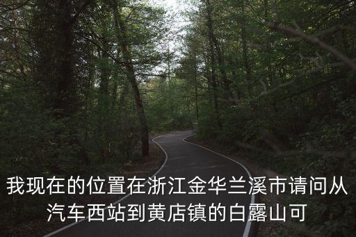 我現在的位置在浙江金華蘭溪市請問從汽車西站到黃店鎮的白露山可