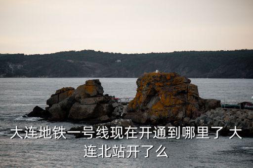 大連地鐵一號線現在開通到哪里了 大連北站開了么