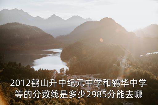 2012鶴山升中紀元中學和鶴華中學等的分數線是多少2985分能去哪