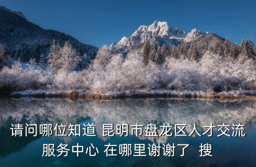 請問哪位知道 昆明市盤龍區人才交流服務中心 在哪里謝謝了  搜