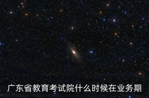 廣東省教育考試院什么時候在業務期