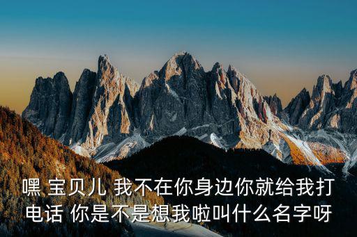 嘿 寶貝兒 我不在你身邊你就給我打電話 你是不是想我啦叫什么名字呀