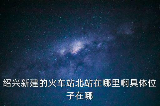 紹興北站，紹興新建的火車站北站在哪里啊具體位子在哪