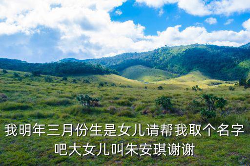 我明年三月份生是女兒請(qǐng)幫我取個(gè)名字吧大女兒叫朱安琪謝謝
