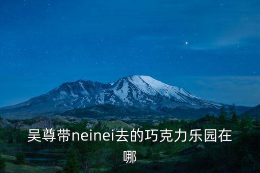巧克力樂園，吳尊帶neinei去的巧克力樂園在哪